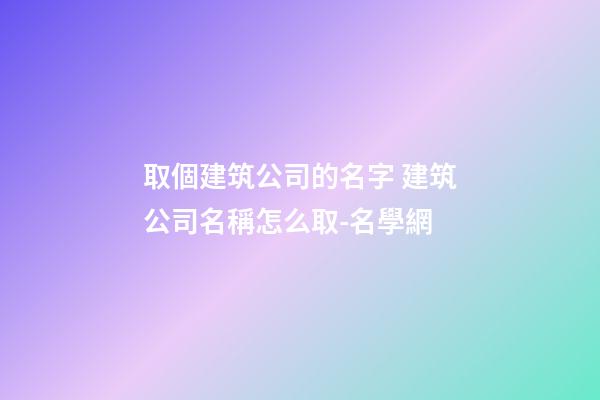 取個建筑公司的名字 建筑公司名稱怎么取-名學網-第1張-公司起名-玄機派